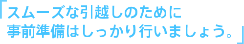 スムーズな引越しのために
事前準備はしっかり行いましょう。