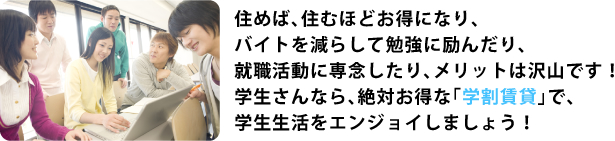 住めば住むほどお得になりバイトを減らして勉強に励んだり就職活動に専念したりメリットはたくさんです！学生さんなら絶対お得な「学割賃貸」で学生生活をエンジョイしましょう！